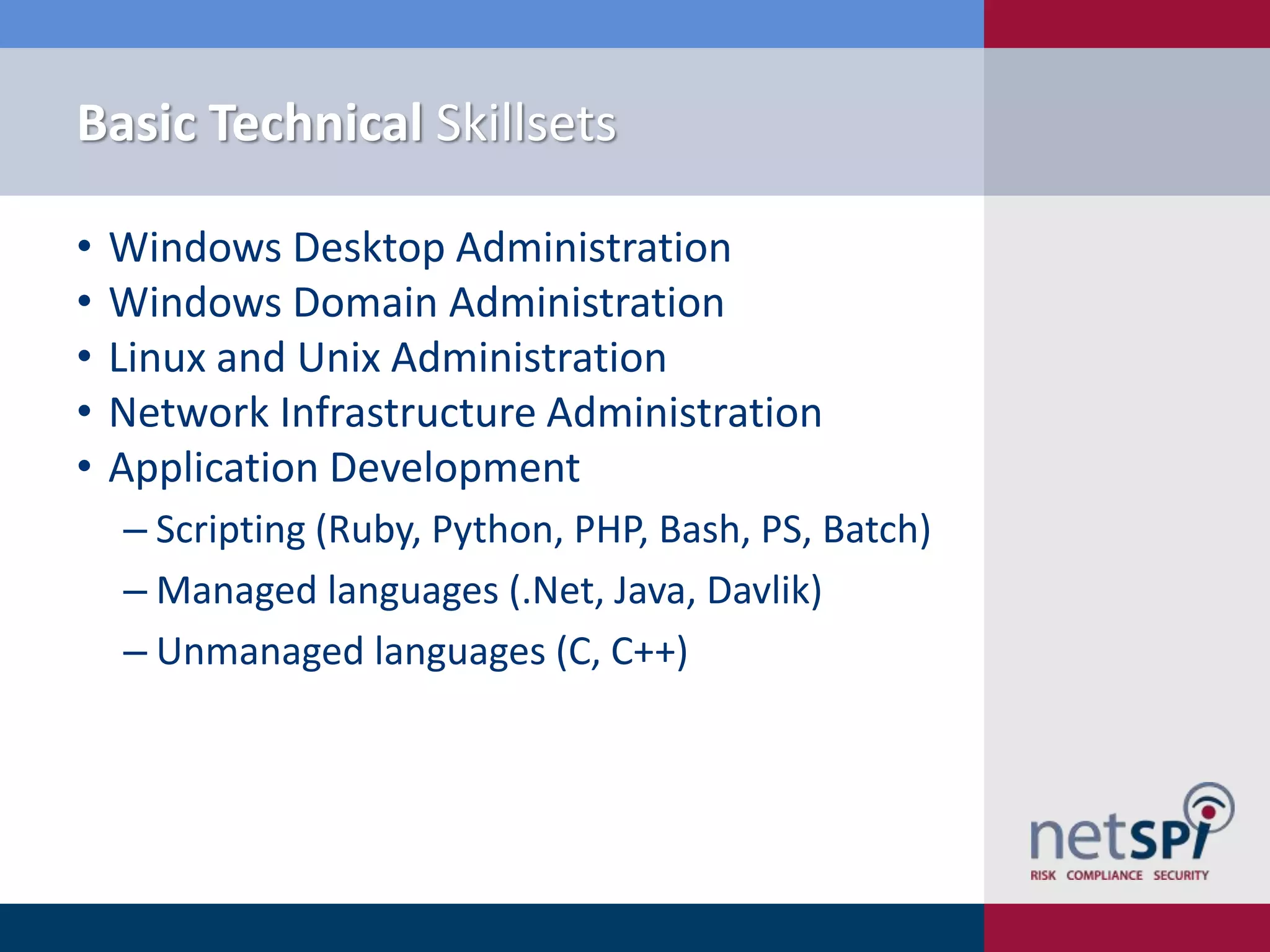 Basic Technical Skillsets
•
•
•
•
•

Windows Desktop Administration
Windows Domain Administration
Linux and Unix Administration
Network Infrastructure Administration
Application Development
‒ Scripting (Ruby, Python, PHP, Bash, PS, Batch)
‒ Managed languages (.Net, Java, Davlik)
‒ Unmanaged languages (C, C++)

 