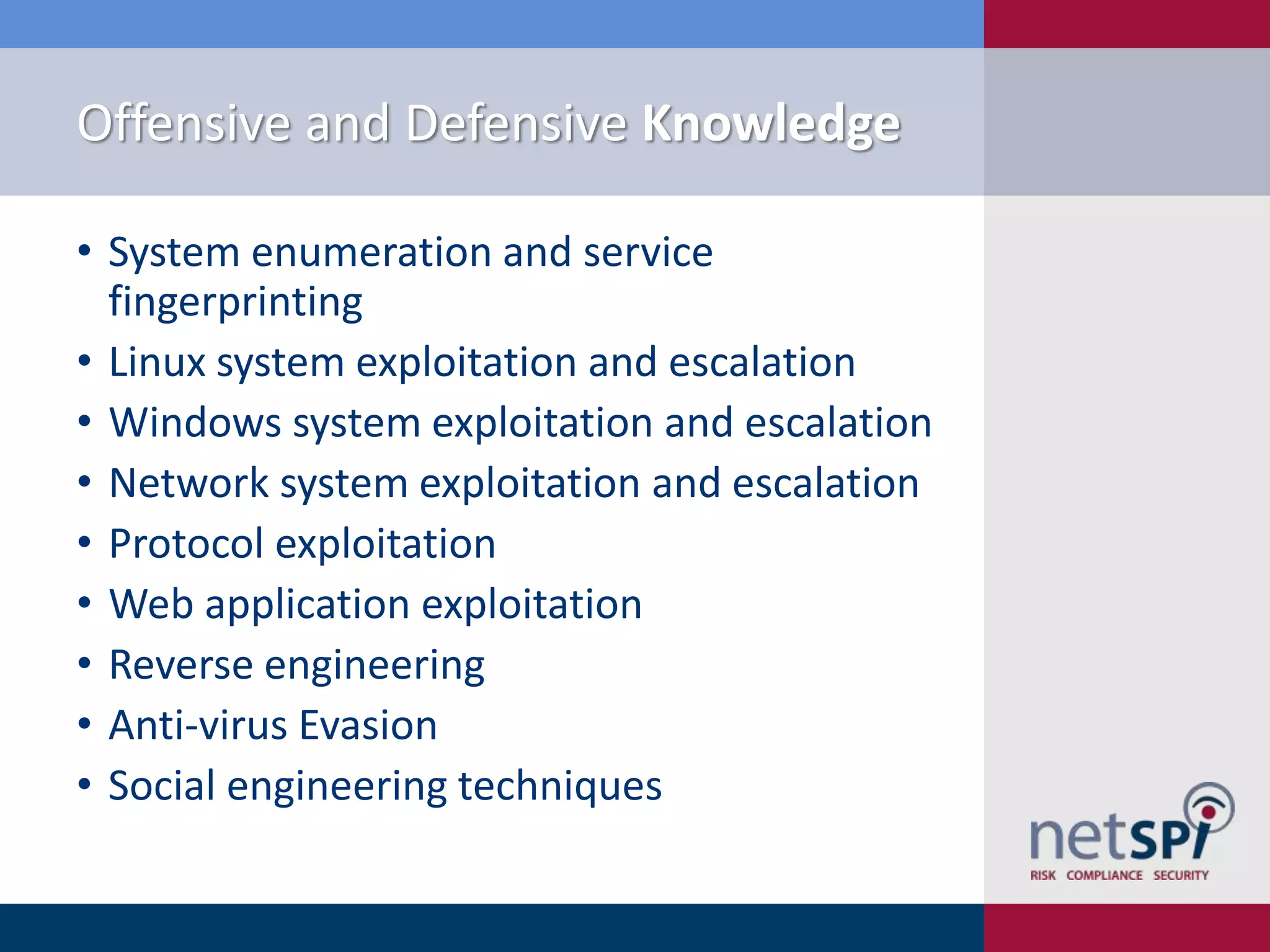 Offensive and Defensive Knowledge
• System enumeration and service
fingerprinting
• Linux system exploitation and escalation
• Windows system exploitation and escalation
• Network system exploitation and escalation
• Protocol exploitation
• Web application exploitation
• Reverse engineering
• Anti-virus Evasion
• Social engineering techniques

 