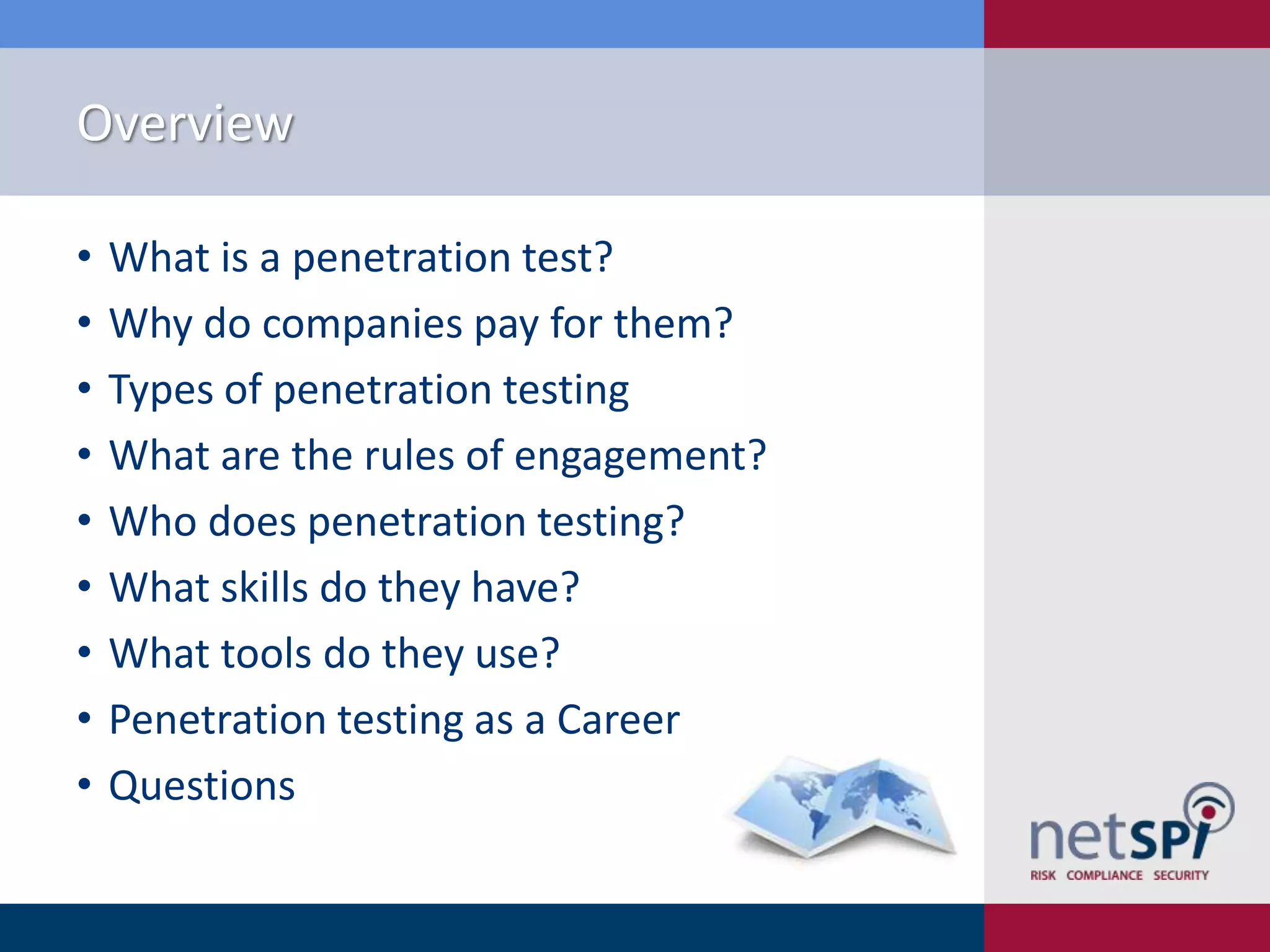 Overview
•
•
•
•
•
•
•
•
•

What is a penetration test?
Why do companies pay for them?
Types of penetration testing
What are the rules of engagement?
Who does penetration testing?
What skills do they have?
What tools do they use?
Penetration testing as a Career
Questions

 