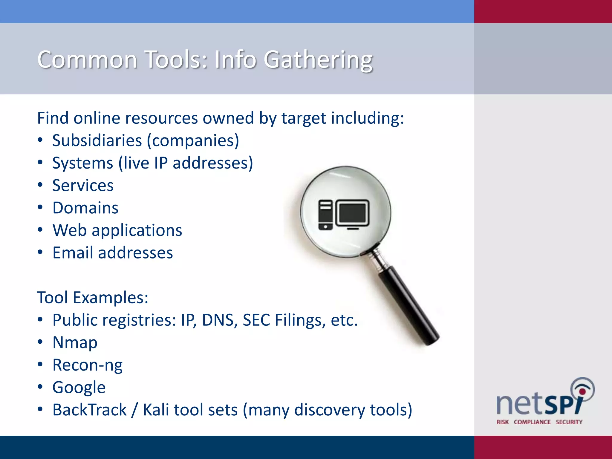 Common Tools: Info Gathering
Find online resources owned by target including:
• Subsidiaries (companies)
• Systems (live IP addresses)
• Services
• Domains
• Web applications
• Email addresses
Tool Examples:
• Public registries: IP, DNS, SEC Filings, etc.
• Nmap
• Recon-ng
• Google
• BackTrack / Kali tool sets (many discovery tools)

 