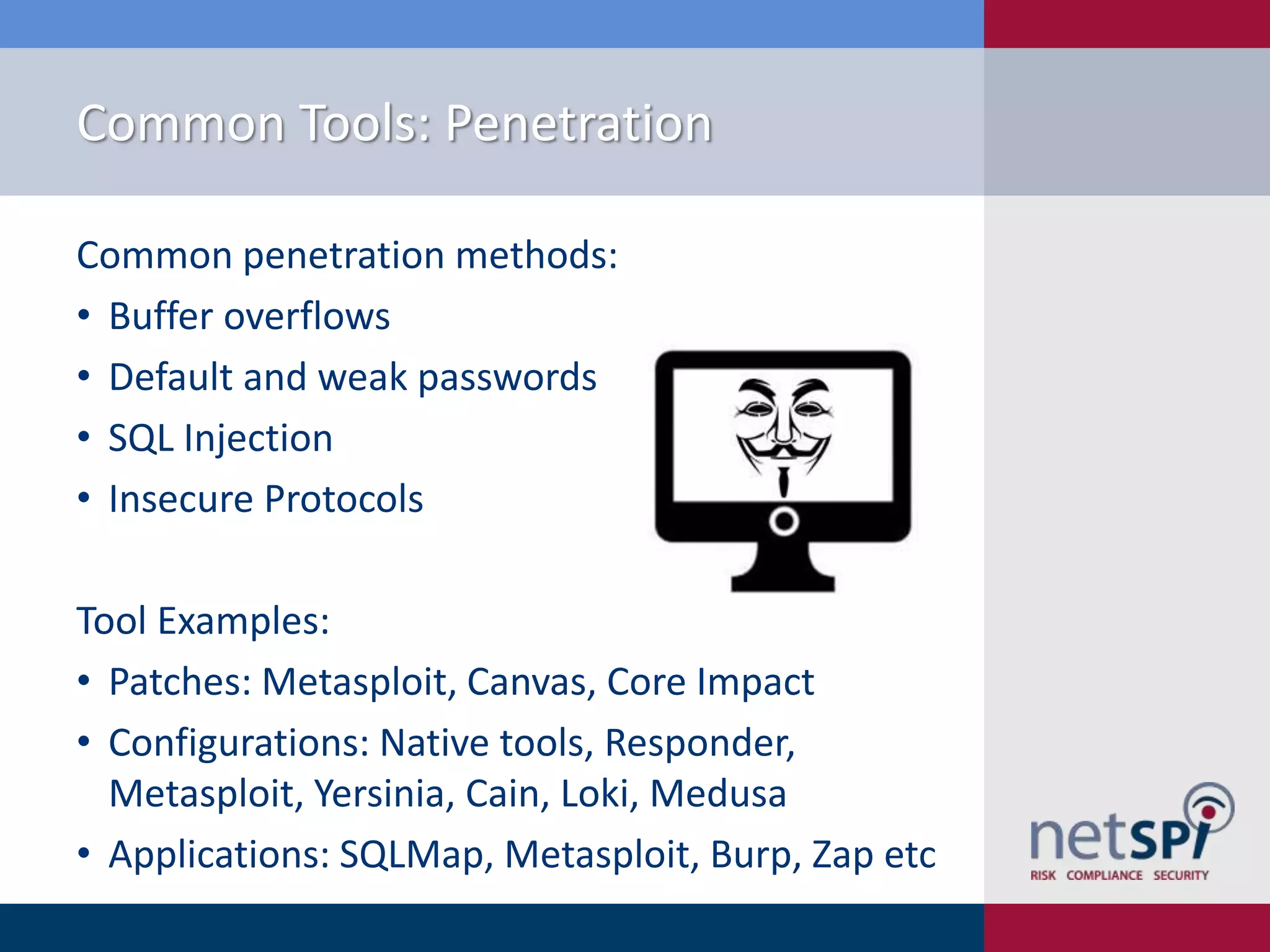 Common Tools: Penetration
Common penetration methods:
• Buffer overflows
• Default and weak passwords
• SQL Injection
• Insecure Protocols
Tool Examples:
• Patches: Metasploit, Canvas, Core Impact
• Configurations: Native tools, Responder,
Metasploit, Yersinia, Cain, Loki, Medusa
• Applications: SQLMap, Metasploit, Burp, Zap etc

 