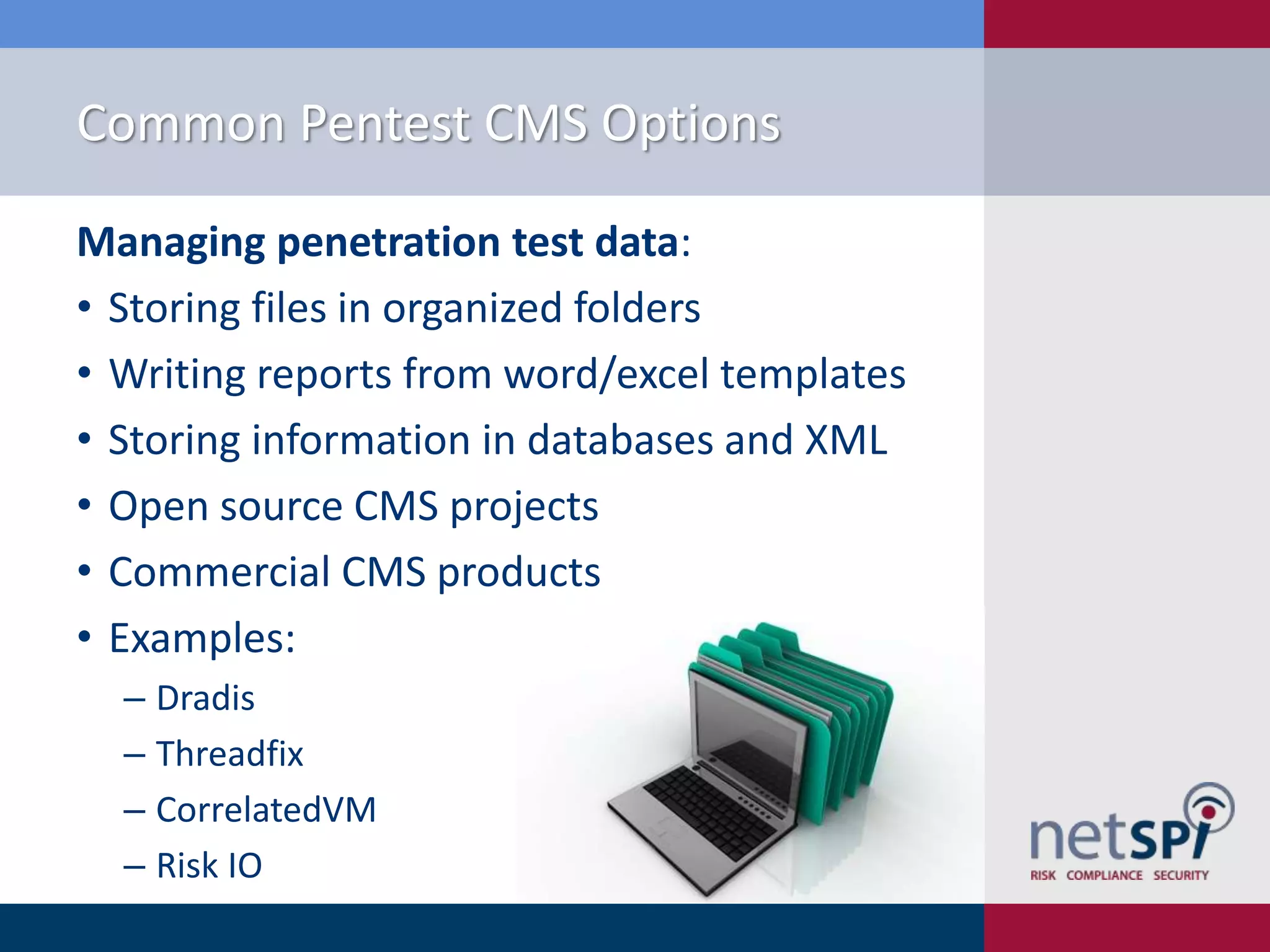 Common Pentest CMS Options
Managing penetration test data:
• Storing files in organized folders
• Writing reports from word/excel templates
• Storing information in databases and XML
• Open source CMS projects
• Commercial CMS products
• Examples:
‒ Dradis
‒ Threadfix
‒ CorrelatedVM
‒ Risk IO

 