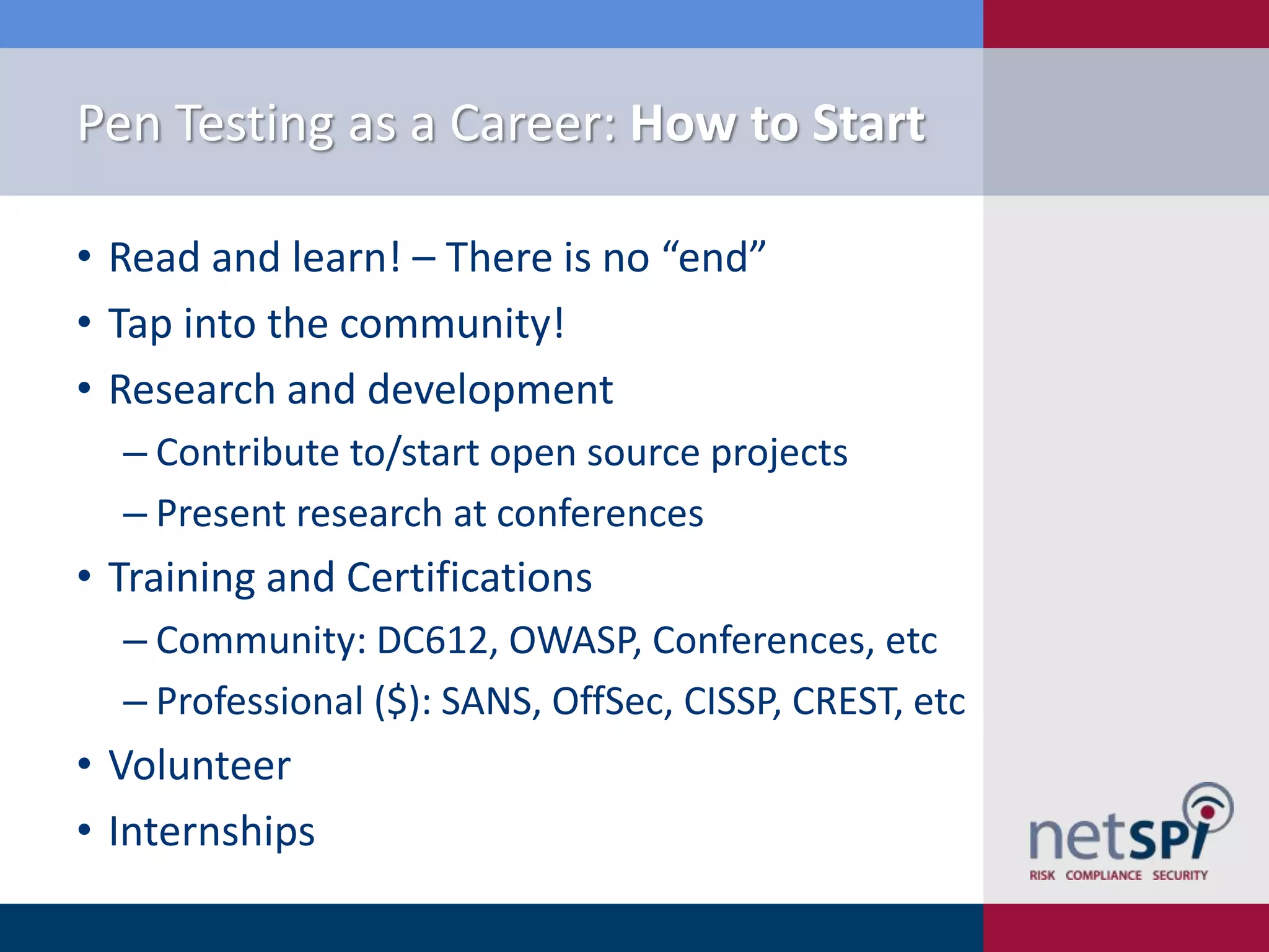 Pen Testing as a Career: How to Start
• Read and learn! – There is no “end”
• Tap into the community!
• Research and development
‒ Contribute to/start open source projects
‒ Present research at conferences

• Training and Certifications
‒ Community: DC612, OWASP, Conferences, etc
‒ Professional ($): SANS, OffSec, CISSP, CREST, etc

• Volunteer
• Internships

 