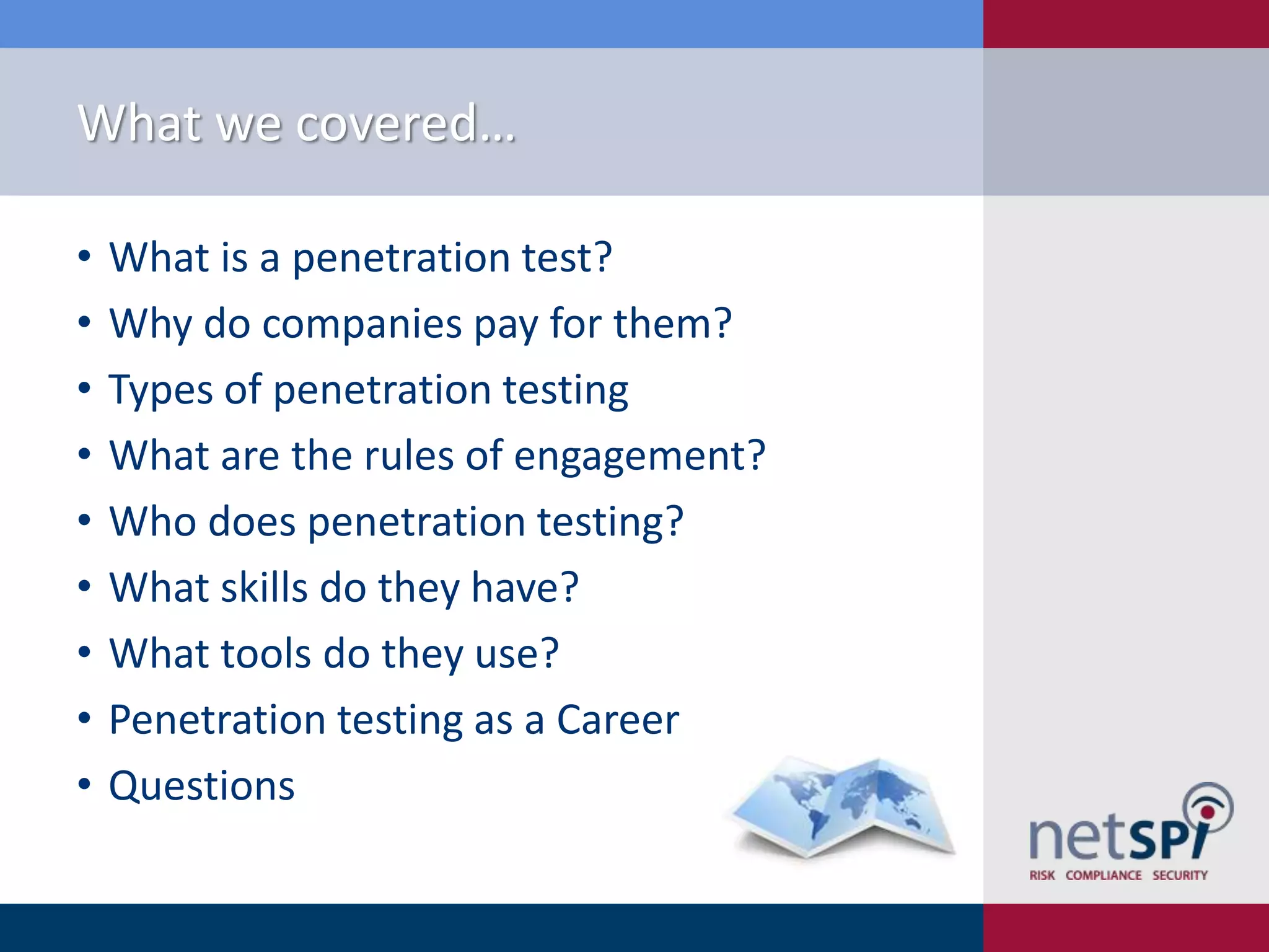 What we covered…
•
•
•
•
•
•
•
•
•

What is a penetration test?
Why do companies pay for them?
Types of penetration testing
What are the rules of engagement?
Who does penetration testing?
What skills do they have?
What tools do they use?
Penetration testing as a Career
Questions

 