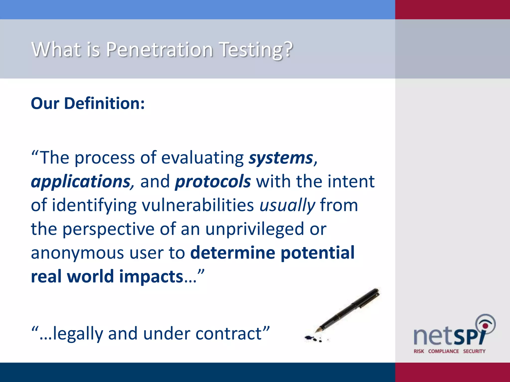 What is Penetration Testing?
Our Definition:

“The process of evaluating systems,
applications, and protocols with the intent
of identifying vulnerabilities usually from
the perspective of an unprivileged or
anonymous user to determine potential
real world impacts…”
“…legally and under contract”

 