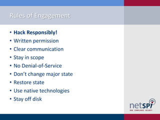 Rules of Engagement
•
•
•
•
•
•
•
•
•

Hack Responsibly!
Written permission
Clear communication
Stay in scope
No Denial-of-Service
Don’t change major state
Restore state
Use native technologies
Stay off disk

 