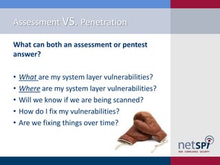 Assessment VS. Penetration
What can both an assessment or pentest
answer?
•
•
•
•
•

What are my system layer vulnerabilities?
Where are my system layer vulnerabilities?
Will we know if we are being scanned?
How do I fix my vulnerabilities?
Are we fixing things over time?

 