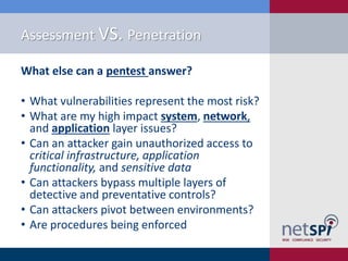Assessment VS. Penetration
What else can a pentest answer?

• What vulnerabilities represent the most risk?
• What are my high impact system, network,
and application layer issues?
• Can an attacker gain unauthorized access to
critical infrastructure, application
functionality, and sensitive data
• Can attackers bypass multiple layers of
detective and preventative controls?
• Can attackers pivot between environments?
• Are procedures being enforced

 