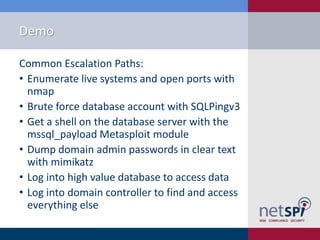 Demo
Common Escalation Paths:
• Enumerate live systems and open ports with
nmap
• Brute force database account with SQLPingv3
• Get a shell on the database server with the
mssql_payload Metasploit module
• Dump domain admin passwords in clear text
with mimikatz
• Log into high value database to access data
• Log into domain controller to find and access
everything else

 