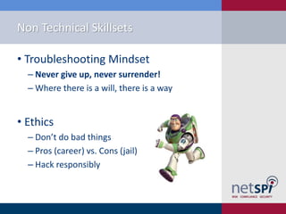 Non Technical Skillsets
• Troubleshooting Mindset
‒ Never give up, never surrender!
‒ Where there is a will, there is a way

• Ethics
‒ Don’t do bad things
‒ Pros (career) vs. Cons (jail)
‒ Hack responsibly

 