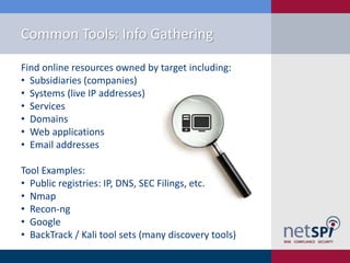 Common Tools: Info Gathering
Find online resources owned by target including:
• Subsidiaries (companies)
• Systems (live IP addresses)
• Services
• Domains
• Web applications
• Email addresses
Tool Examples:
• Public registries: IP, DNS, SEC Filings, etc.
• Nmap
• Recon-ng
• Google
• BackTrack / Kali tool sets (many discovery tools)

 