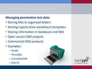 Common Pentest CMS Options
Managing penetration test data:
• Storing files in organized folders
• Writing reports from word/excel templates
• Storing information in databases and XML
• Open source CMS projects
• Commercial CMS products
• Examples:
‒ Dradis
‒ Threadfix
‒ CorrelatedVM
‒ Risk IO

 
