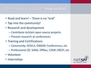 Pen Testing as a Career: How to Start
• Read and learn! – There is no “end”
• Tap into the community!
• Research and development
‒ Contribute to/start open source projects
‒ Present research at conferences

• Training and Certifications
‒ Community: DC612, OWASP, Conferences, etc
‒ Professional ($): SANS, OffSec, CISSP, CREST, etc

• Volunteer
• Internships

 