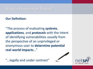 What is Penetration Testing?
Our Definition:

“The process of evaluating systems,
applications, and protocols with the intent
of identifying vulnerabilities usually from
the perspective of an unprivileged or
anonymous user to determine potential
real world impacts…”
“…legally and under contract”

 
