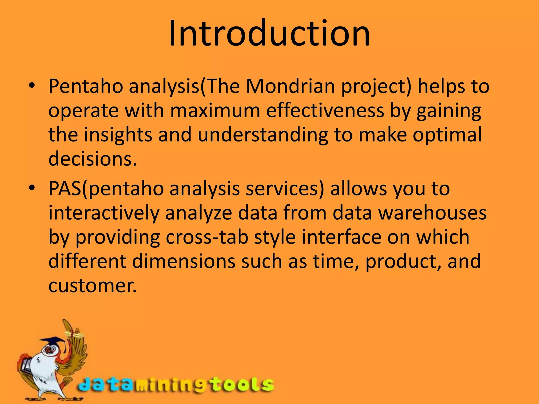 IntroductionPentaho analysis(The Mondrian project) helps to operate with maximum effectiveness by gaining the insights and understanding to make optimal decisions.PAS(pentaho analysis services) allows you to interactively analyze data from data warehouses by providing cross-tab style interface on which different dimensions such as time, product, and customer.