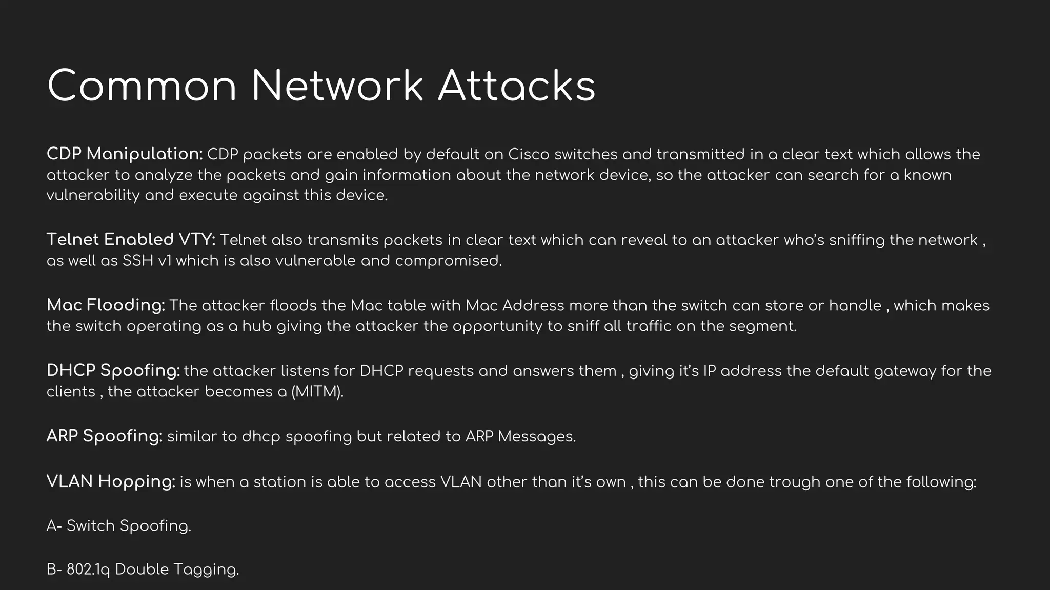 Common Network Attacks
CDP Manipulation: CDP packets are enabled by default on Cisco switches and transmitted in a clear text which allows the
attacker to analyze the packets and gain information about the network device, so the attacker can search for a known
vulnerability and execute against this device.
Telnet Enabled VTY: Telnet also transmits packets in clear text which can reveal to an attacker who’s sniffing the network ,
as well as SSH v1 which is also vulnerable and compromised.
Mac Flooding: The attacker floods the Mac table with Mac Address more than the switch can store or handle , which makes
the switch operating as a hub giving the attacker the opportunity to sniff all traffic on the segment.
DHCP Spoofing: the attacker listens for DHCP requests and answers them , giving it’s IP address the default gateway for the
clients , the attacker becomes a (MITM).
ARP Spoofing: similar to dhcp spoofing but related to ARP Messages.
VLAN Hopping: is when a station is able to access VLAN other than it’s own , this can be done trough one of the following:
A- Switch Spoofing.
B- 802.1q Double Tagging.
 