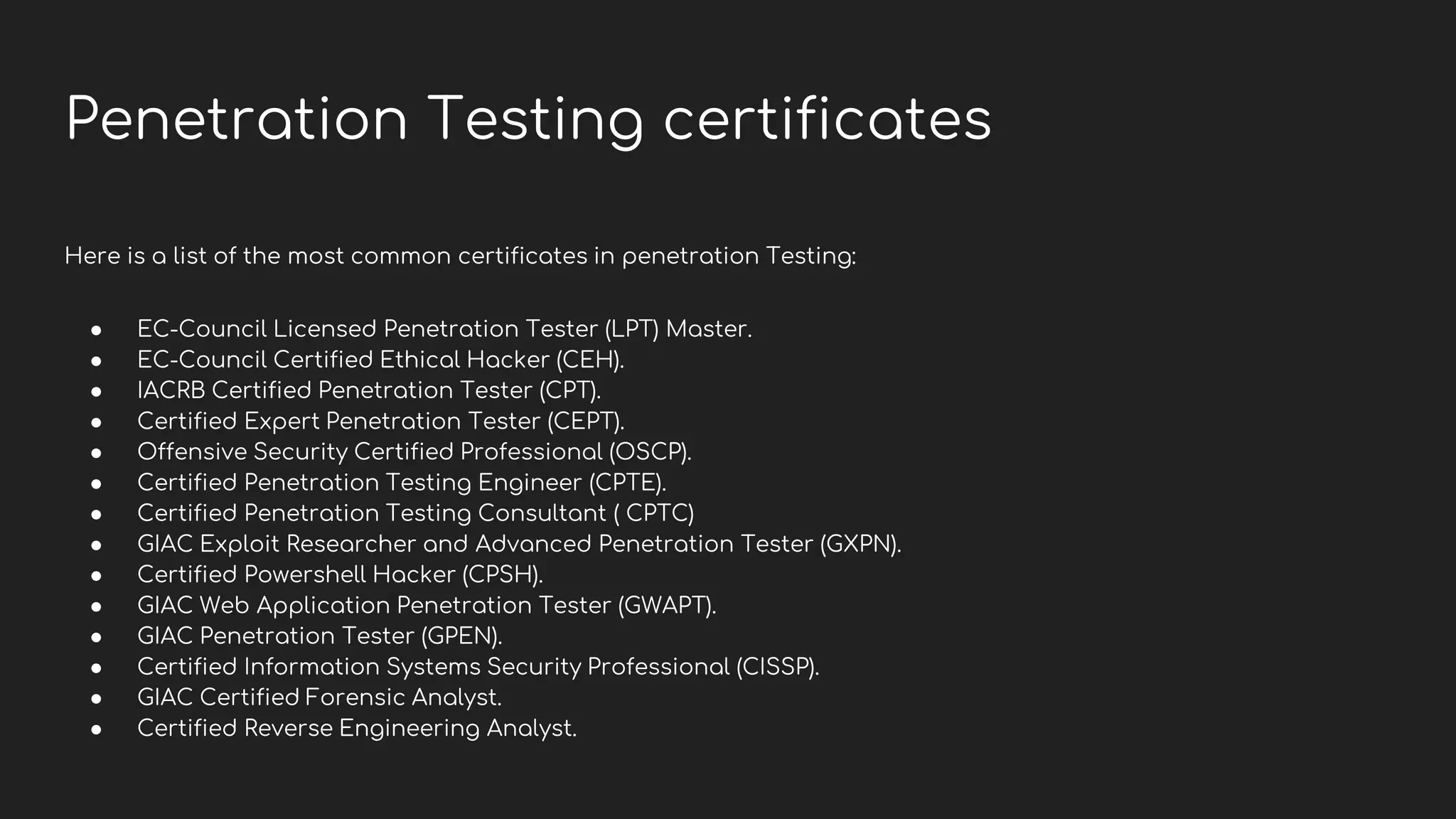 Penetration Testing certificates
Here is a list of the most common certificates in penetration Testing:
● EC-Council Licensed Penetration Tester (LPT) Master.
● EC-Council Certified Ethical Hacker (CEH).
● IACRB Certified Penetration Tester (CPT).
● Certified Expert Penetration Tester (CEPT).
● Offensive Security Certified Professional (OSCP).
● Certified Penetration Testing Engineer (CPTE).
● Certified Penetration Testing Consultant ( CPTC)
● GIAC Exploit Researcher and Advanced Penetration Tester (GXPN).
● Certified Powershell Hacker (CPSH).
● GIAC Web Application Penetration Tester (GWAPT).
● GIAC Penetration Tester (GPEN).
● Certified Information Systems Security Professional (CISSP).
● GIAC Certified Forensic Analyst.
● Certified Reverse Engineering Analyst.
 