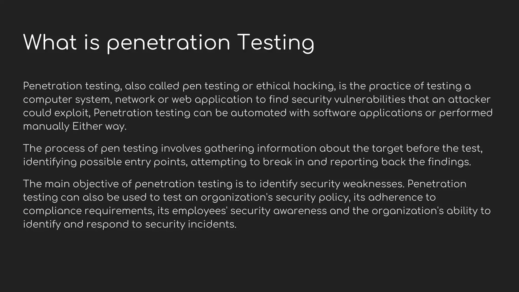 What is penetration Testing
Penetration testing, also called pen testing or ethical hacking, is the practice of testing a
computer system, network or web application to find security vulnerabilities that an attacker
could exploit, Penetration testing can be automated with software applications or performed
manually Either way.
The process of pen testing involves gathering information about the target before the test,
identifying possible entry points, attempting to break in and reporting back the findings.
The main objective of penetration testing is to identify security weaknesses. Penetration
testing can also be used to test an organization's security policy, its adherence to
compliance requirements, its employees' security awareness and the organization's ability to
identify and respond to security incidents.
 