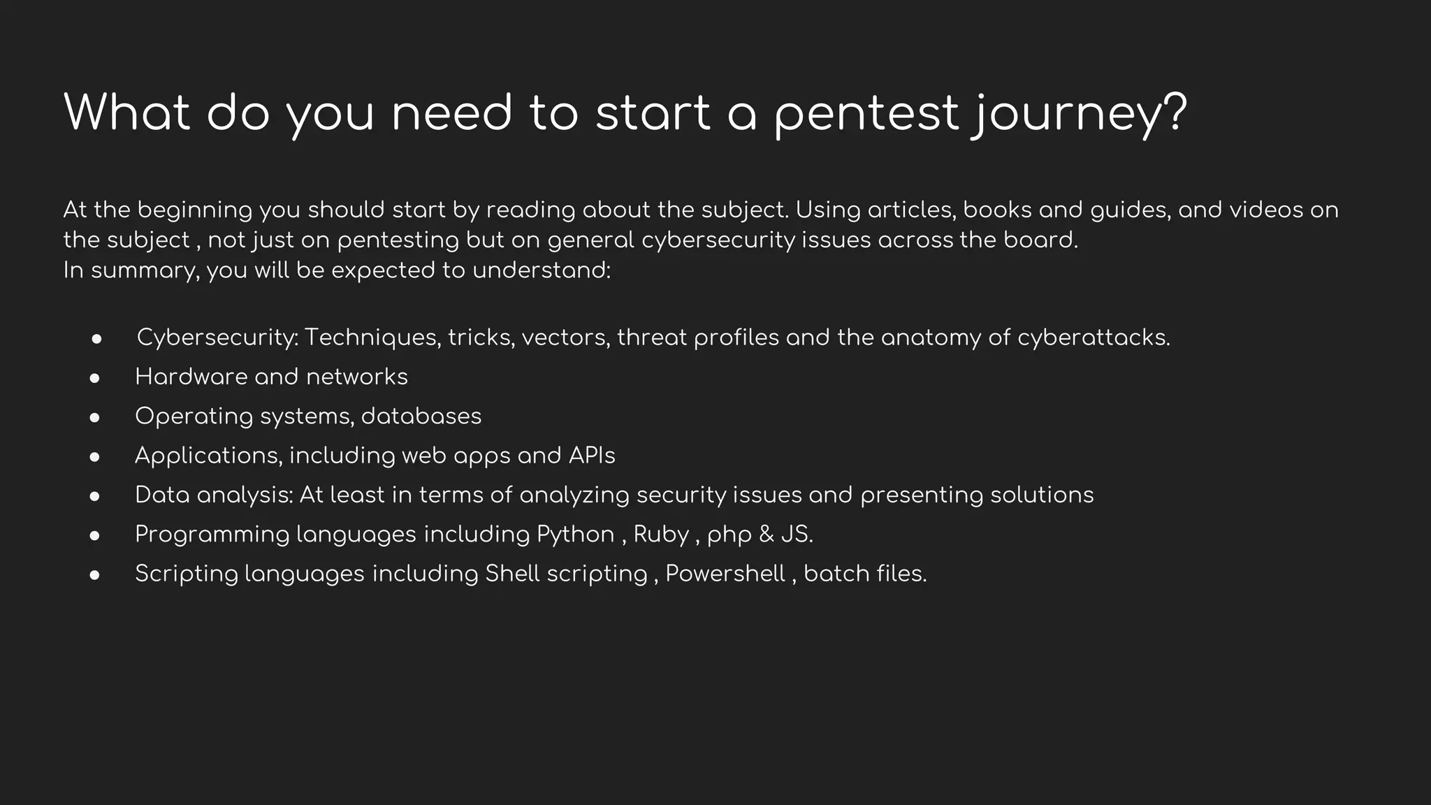 What do you need to start a pentest journey?
At the beginning you should start by reading about the subject. Using articles, books and guides, and videos on
the subject , not just on pentesting but on general cybersecurity issues across the board.
In summary, you will be expected to understand:
● Cybersecurity: Techniques, tricks, vectors, threat profiles and the anatomy of cyberattacks.
● Hardware and networks
● Operating systems, databases
● Applications, including web apps and APIs
● Data analysis: At least in terms of analyzing security issues and presenting solutions
● Programming languages including Python , Ruby , php & JS.
● Scripting languages including Shell scripting , Powershell , batch files.
 