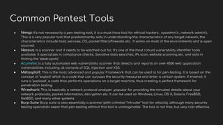 Common Pentest Tools
● Nmap: it’s not necessarily a pen-testing tool, it is a must-have tool for ethical hackers , sysadmin’s , network admin’s.
This is a very popular tool that predominantly aids in understanding the characteristics of any target network, the
characteristics include host, services, OS, packet filters/firewalls etc. It works on most of the environments and is open
sourced.
● Nessus: is a scanner and it needs to be watched out for, It’s one of the most robust vulnerability identifier tools
available. It specializes in compliance checks, Sensitive data searches, IPs scan, website scanning etc. and aids in
finding the ‘weak-spots’.
● Acunetix: is a fully automated web vulnerability scanner that detects and reports on over 4500 web application
vulnerabilities including all variants of SQL Injection and XSS.
● Metasploit: This is the most advanced and popular Framework that can be used to for pen-testing. It is based on the
concept of ‘exploit’ which is a code that can surpass the security measures and enter a certain system. If entered, it
runs a ‘payload’, a code that performs operations on a target machine, thus creating a perfect framework for
penetration testing.
● Wireshark: This is basically a network protocol analyzer ,popular for providing the minutest details about your
network protocols, packet information, decryption etc. It can be used on Windows, Linux, OS X, Solaris, FreeBSD,
NetBSD, and many other systems
● Burp-Suite: Burp suite is also essentially a scanner (with a limited “intruder” tool for attacks), although many security
testing specialists swear that pen-testing without this tool is unimaginable. The tool is not free, but very cost effective.
 