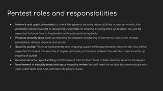 Pentest roles and responsibilities
● Network and application tests to check the general security vulnerabilities across a network, the
pentester will be involved in designing these tests or keeping existing ones up to date. You will be
expected to know how to implement and apply pentesting tools
● Physical security tests such as checking for disaster hardening of servers to non-cyber threats
(vandalism, climate impacts and so on)
● Security audits: This is a fundamental and ongoing aspect of the penetration tester’s role. You will be
expected to assess the security of a given process, protocol or system. You will also need to write up
reports of audits
● General security report writing and the use of metrics from tests to help develop security strategies
● Involvement in security team and security policy review: You will need to be able to communicate with
your wider team and help with security policy review
 