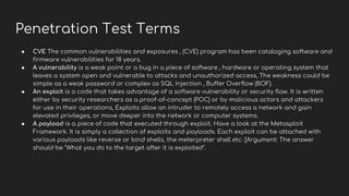 Penetration Test Terms
● CVE The common vulnerabilities and exposures , (CVE) program has been cataloging software and
firmware vulnerabilities for 18 years.
● A vulnerability is a weak point or a bug in a piece of software , hardware or operating system that
leaves a system open and vulnerable to attacks and unauthorized access, The weakness could be
simple as a weak password or complex as SQL Injection , Buffer Overflow (BOF).
● An exploit is a code that takes advantage of a software vulnerability or security flaw. It is written
either by security researchers as a proof-of-concept (POC) or by malicious actors and attackers
for use in their operations, Exploits allow an intruder to remotely access a network and gain
elevated privileges, or move deeper into the network or computer systems.
● A payload is a piece of code that executed through exploit. Have a look at the Metasploit
Framework. It is simply a collection of exploits and payloads. Each exploit can be attached with
various payloads like reverse or bind shells, the meterpreter shell etc. [Argument: The answer
should be "What you do to the target after it is exploited".
 