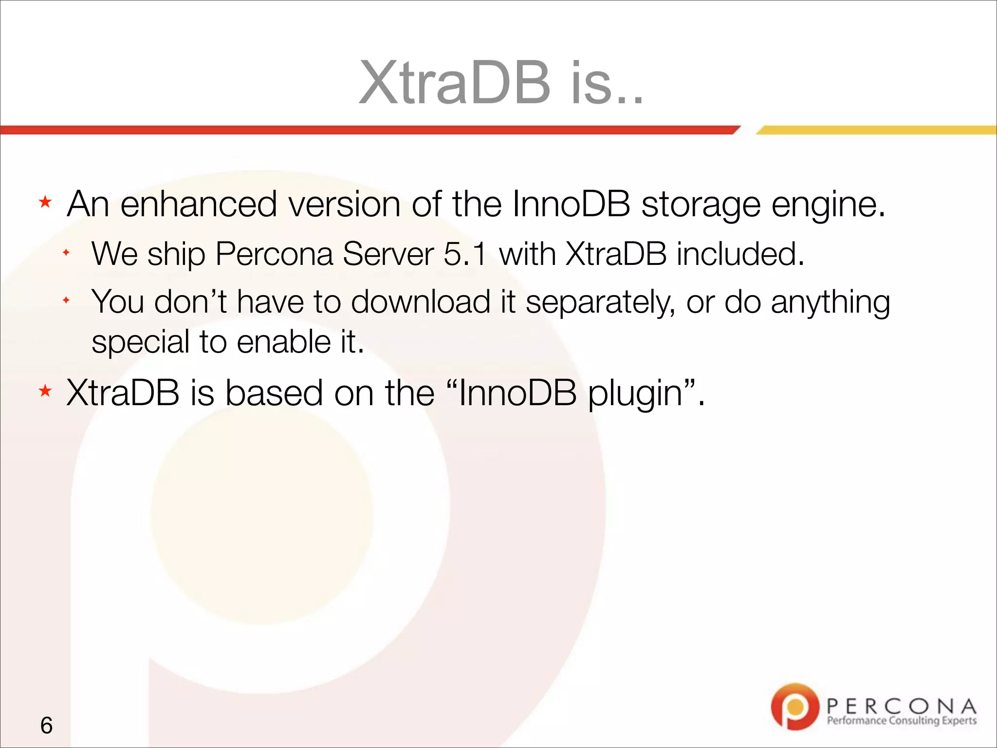 XtraDB is..
★ An enhanced version of the InnoDB storage engine.
✦
We ship Percona Server 5.1 with XtraDB included.
✦
You don’t have to download it separately, or do anything
special to enable it.
★ XtraDB is based on the “InnoDB plugin”.
6
 