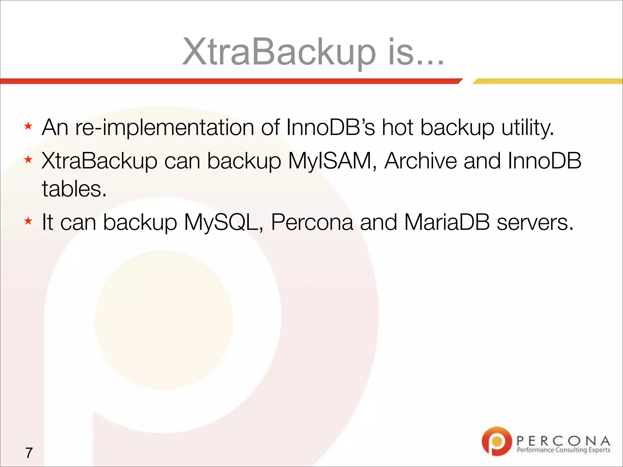 XtraBackup is...
★ An re-implementation of InnoDB’s hot backup utility.
★ XtraBackup can backup MyISAM, Archive and InnoDB
tables.
★ It can backup MySQL, Percona and MariaDB servers.
7
 