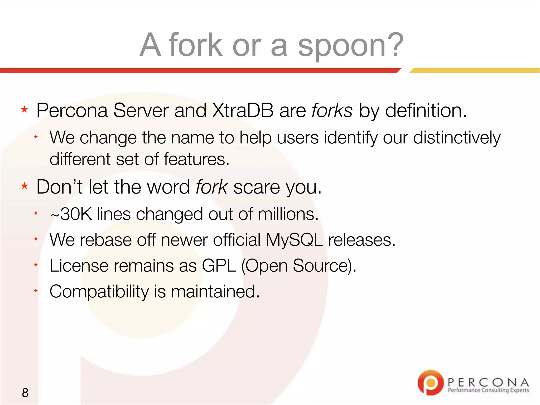 A fork or a spoon?
★ Percona Server and XtraDB are forks by deﬁnition.
✦
We change the name to help users identify our distinctively
different set of features.
★ Don’t let the word fork scare you.
✦
~30K lines changed out of millions.
✦
We rebase off newer ofﬁcial MySQL releases.
✦
License remains as GPL (Open Source).
✦
Compatibility is maintained.
8
 