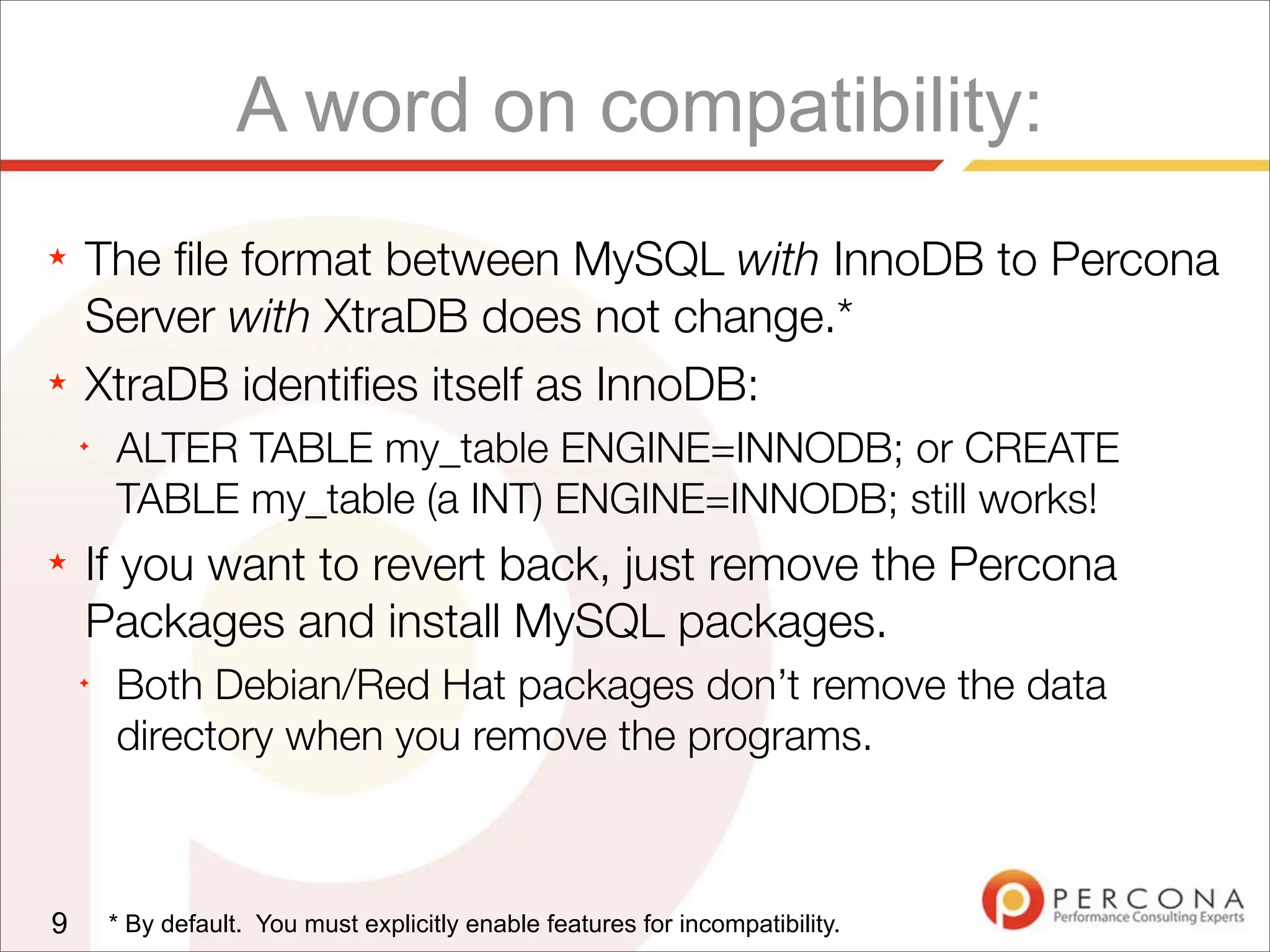 A word on compatibility:
★ The ﬁle format between MySQL with InnoDB to Percona
Server with XtraDB does not change.*
★ XtraDB identiﬁes itself as InnoDB:
✦
ALTER TABLE my_table ENGINE=INNODB; or CREATE
TABLE my_table (a INT) ENGINE=INNODB; still works!
★ If you want to revert back, just remove the Percona
Packages and install MySQL packages.
✦
Both Debian/Red Hat packages don’t remove the data
directory when you remove the programs.
9 * By default. You must explicitly enable features for incompatibility.
 
