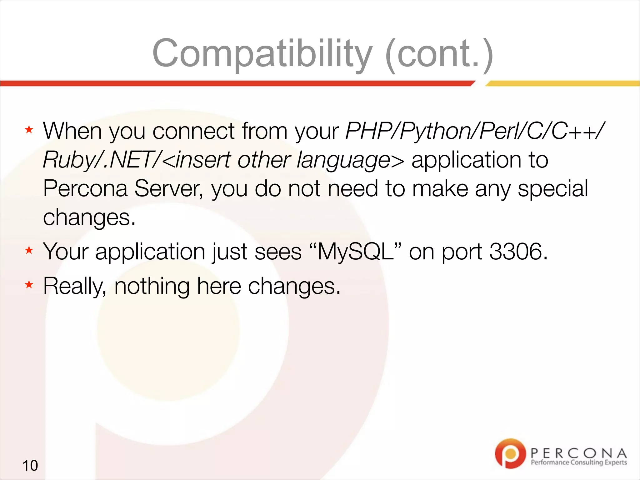 Compatibility (cont.)
★ When you connect from your PHP/Python/Perl/C/C++/
Ruby/.NET/<insert other language> application to
Percona Server, you do not need to make any special
changes.
★ Your application just sees “MySQL” on port 3306.
★ Really, nothing here changes.
10
 