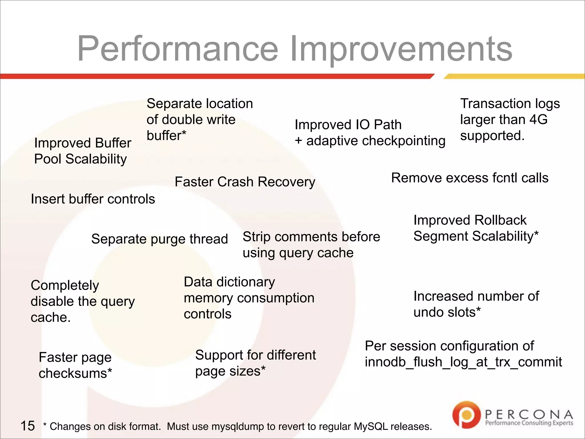 Performance Improvements
15
Improved Buffer
Pool Scalability
Faster Crash Recovery
Improved IO Path
+ adaptive checkpointing
Improved Rollback
Segment Scalability*Separate purge thread
Data dictionary
memory consumption
controls
Increased number of
undo slots*
Faster page
checksums*
Support for different
page sizes*
Insert buffer controls
Completely
disable the query
cache.
Remove excess fcntl calls
Per session configuration of
innodb_flush_log_at_trx_commit
Separate location
of double write
buffer*
Strip comments before
using query cache
Transaction logs
larger than 4G
supported.
* Changes on disk format. Must use mysqldump to revert to regular MySQL releases.
 