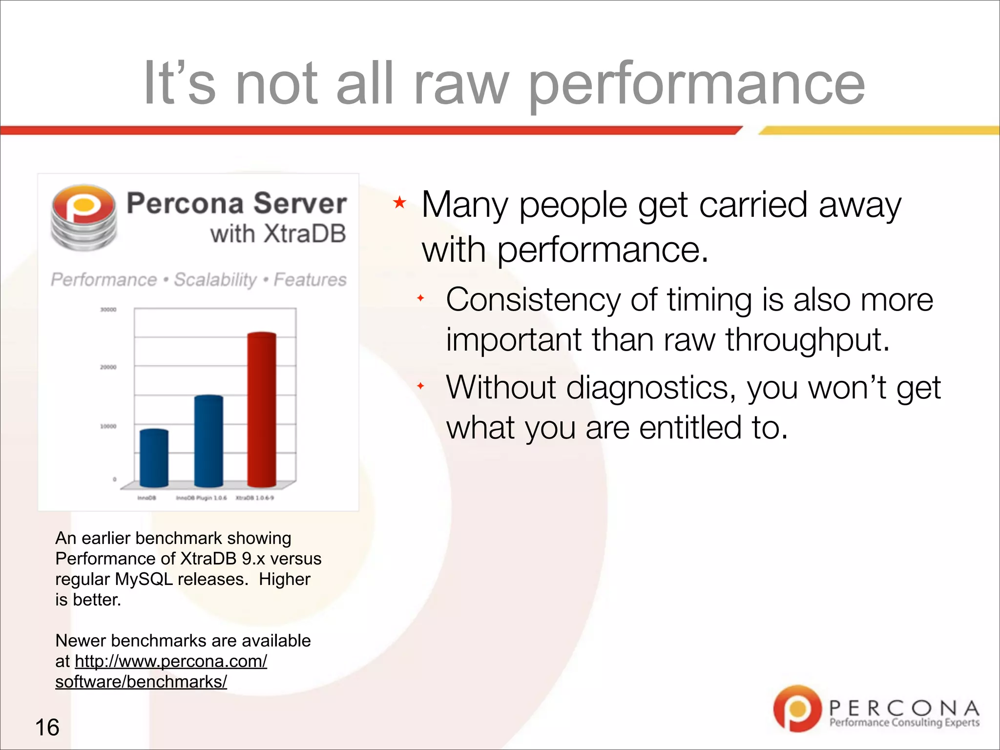 It’s not all raw performance
★ Many people get carried away
with performance.
✦
Consistency of timing is also more
important than raw throughput.
✦
Without diagnostics, you won’t get
what you are entitled to.
16
An earlier benchmark showing
Performance of XtraDB 9.x versus
regular MySQL releases. Higher
is better.
Newer benchmarks are available
at http://www.percona.com/
software/benchmarks/
 