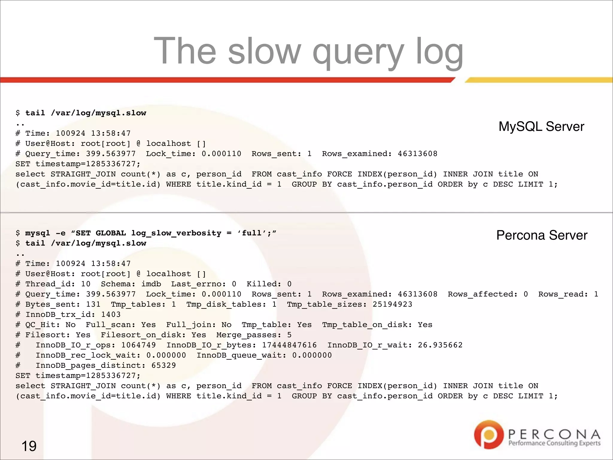 $ mysql -e “SET GLOBAL log_slow_verbosity = ‘full’;”
$ tail /var/log/mysql.slow
..
# Time: 100924 13:58:47
# User@Host: root[root] @ localhost []
# Thread_id: 10 Schema: imdb Last_errno: 0 Killed: 0
# Query_time: 399.563977 Lock_time: 0.000110 Rows_sent: 1 Rows_examined: 46313608 Rows_affected: 0 Rows_read: 1
# Bytes_sent: 131 Tmp_tables: 1 Tmp_disk_tables: 1 Tmp_table_sizes: 25194923
# InnoDB_trx_id: 1403
# QC_Hit: No Full_scan: Yes Full_join: No Tmp_table: Yes Tmp_table_on_disk: Yes
# Filesort: Yes Filesort_on_disk: Yes Merge_passes: 5
# InnoDB_IO_r_ops: 1064749 InnoDB_IO_r_bytes: 17444847616 InnoDB_IO_r_wait: 26.935662
# InnoDB_rec_lock_wait: 0.000000 InnoDB_queue_wait: 0.000000
# InnoDB_pages_distinct: 65329
SET timestamp=1285336727;
select STRAIGHT_JOIN count(*) as c, person_id FROM cast_info FORCE INDEX(person_id) INNER JOIN title ON
(cast_info.movie_id=title.id) WHERE title.kind_id = 1 GROUP BY cast_info.person_id ORDER by c DESC LIMIT 1;
$ tail /var/log/mysql.slow
..
# Time: 100924 13:58:47
# User@Host: root[root] @ localhost []
# Query_time: 399.563977 Lock_time: 0.000110 Rows_sent: 1 Rows_examined: 46313608
SET timestamp=1285336727;
select STRAIGHT_JOIN count(*) as c, person_id FROM cast_info FORCE INDEX(person_id) INNER JOIN title ON
(cast_info.movie_id=title.id) WHERE title.kind_id = 1 GROUP BY cast_info.person_id ORDER by c DESC LIMIT 1;
MySQL Server
Percona Server
19
The slow query log
 