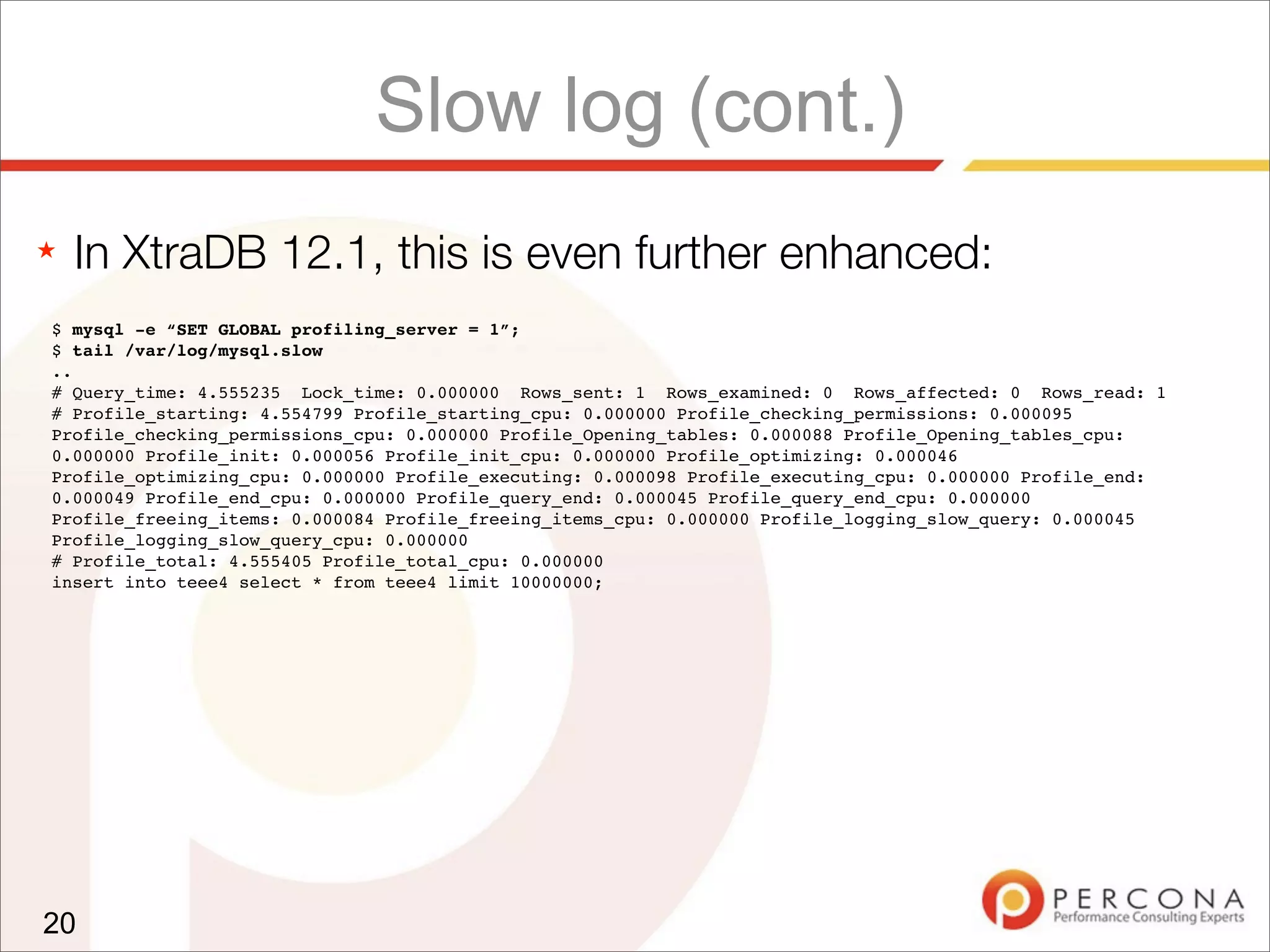 Slow log (cont.)
★ In XtraDB 12.1, this is even further enhanced:
20
$ mysql -e “SET GLOBAL profiling_server = 1”;
$ tail /var/log/mysql.slow
..
# Query_time: 4.555235 Lock_time: 0.000000 Rows_sent: 1 Rows_examined: 0 Rows_affected: 0 Rows_read: 1
# Profile_starting: 4.554799 Profile_starting_cpu: 0.000000 Profile_checking_permissions: 0.000095
Profile_checking_permissions_cpu: 0.000000 Profile_Opening_tables: 0.000088 Profile_Opening_tables_cpu:
0.000000 Profile_init: 0.000056 Profile_init_cpu: 0.000000 Profile_optimizing: 0.000046
Profile_optimizing_cpu: 0.000000 Profile_executing: 0.000098 Profile_executing_cpu: 0.000000 Profile_end:
0.000049 Profile_end_cpu: 0.000000 Profile_query_end: 0.000045 Profile_query_end_cpu: 0.000000
Profile_freeing_items: 0.000084 Profile_freeing_items_cpu: 0.000000 Profile_logging_slow_query: 0.000045
Profile_logging_slow_query_cpu: 0.000000
# Profile_total: 4.555405 Profile_total_cpu: 0.000000
insert into teee4 select * from teee4 limit 10000000;
 