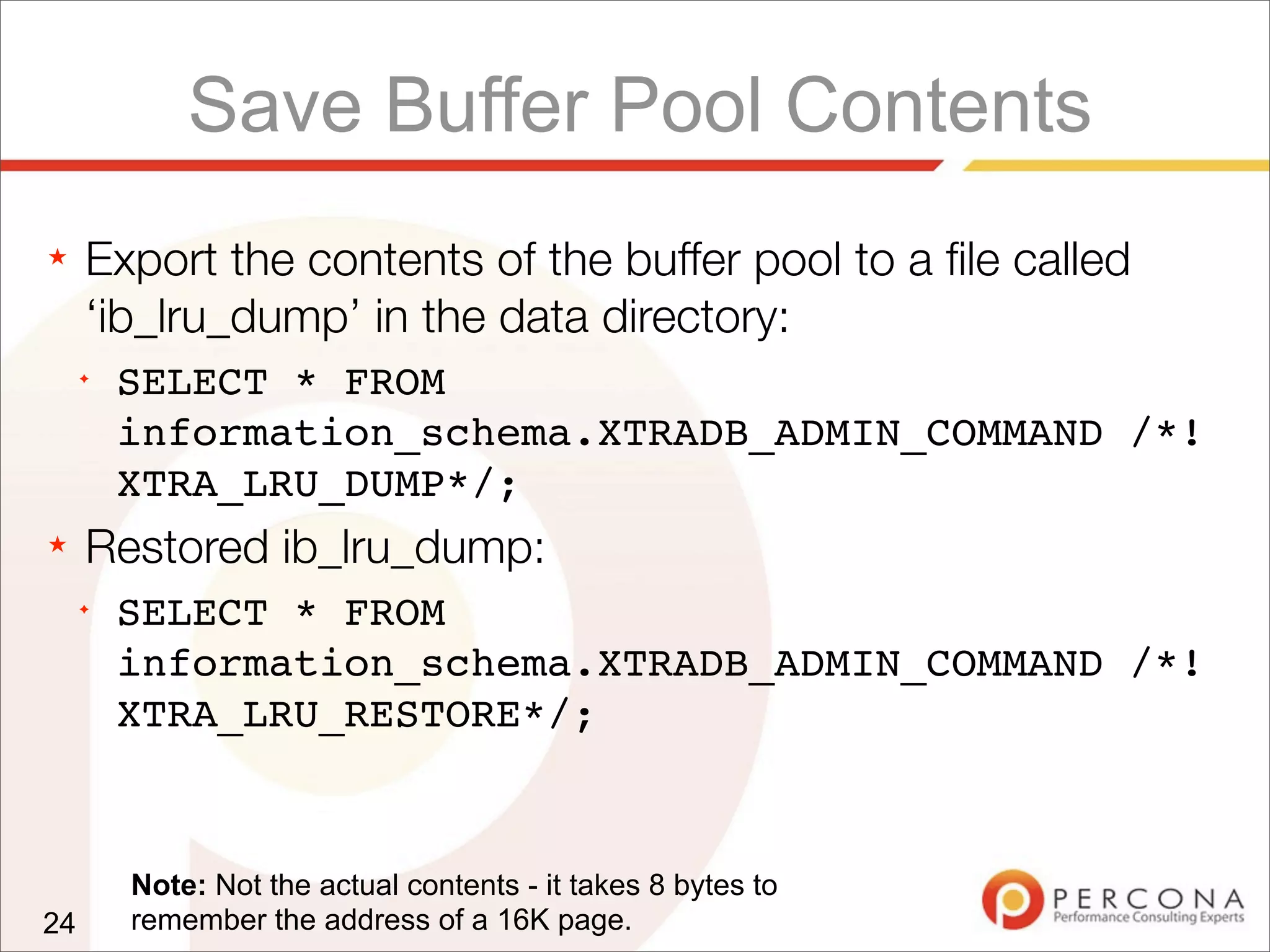 Save Buffer Pool Contents
★ Export the contents of the buffer pool to a ﬁle called
‘ib_lru_dump’ in the data directory:
✦
SELECT * FROM
information_schema.XTRADB_ADMIN_COMMAND /*!
XTRA_LRU_DUMP*/;
★ Restored ib_lru_dump:
✦
SELECT * FROM
information_schema.XTRADB_ADMIN_COMMAND /*!
XTRA_LRU_RESTORE*/;
24
Note: Not the actual contents - it takes 8 bytes to
remember the address of a 16K page.
 