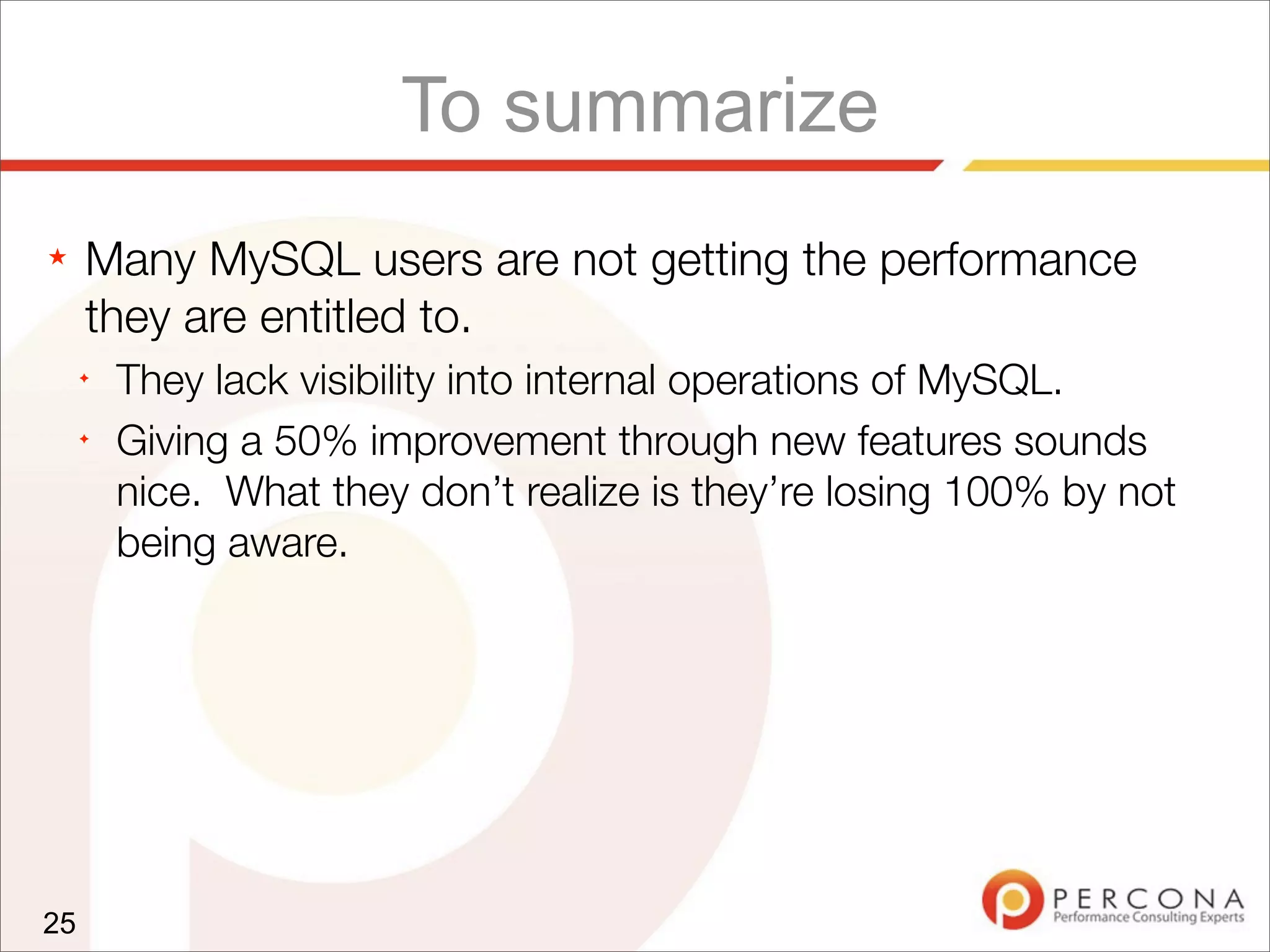 To summarize
★ Many MySQL users are not getting the performance
they are entitled to.
✦
They lack visibility into internal operations of MySQL.
✦
Giving a 50% improvement through new features sounds
nice. What they don’t realize is they’re losing 100% by not
being aware.
25
 