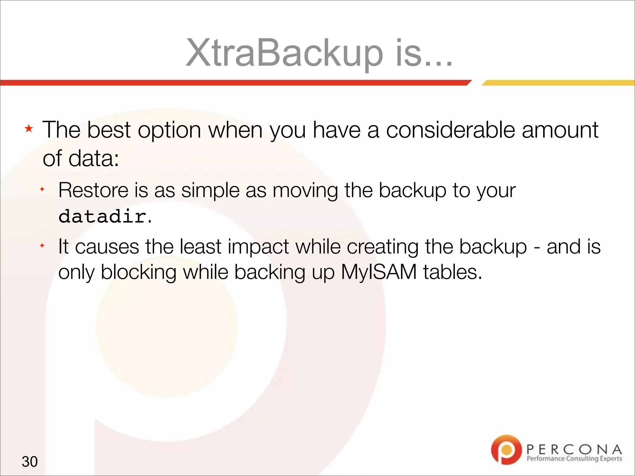 XtraBackup is...
★ The best option when you have a considerable amount
of data:
✦
Restore is as simple as moving the backup to your
datadir.
✦
It causes the least impact while creating the backup - and is
only blocking while backing up MyISAM tables.
30
 