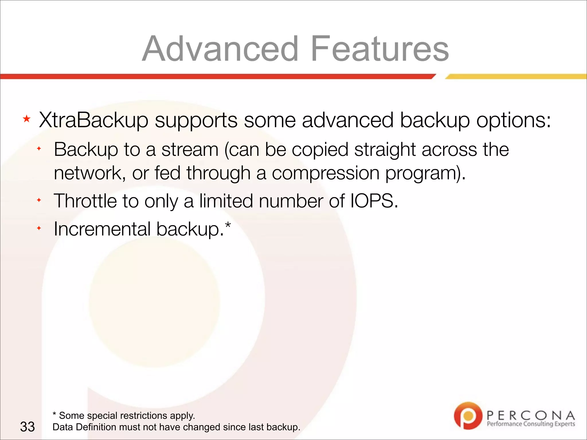 Advanced Features
★ XtraBackup supports some advanced backup options:
✦
Backup to a stream (can be copied straight across the
network, or fed through a compression program).
✦
Throttle to only a limited number of IOPS.
✦
Incremental backup.*
33
* Some special restrictions apply.
Data Definition must not have changed since last backup.
 