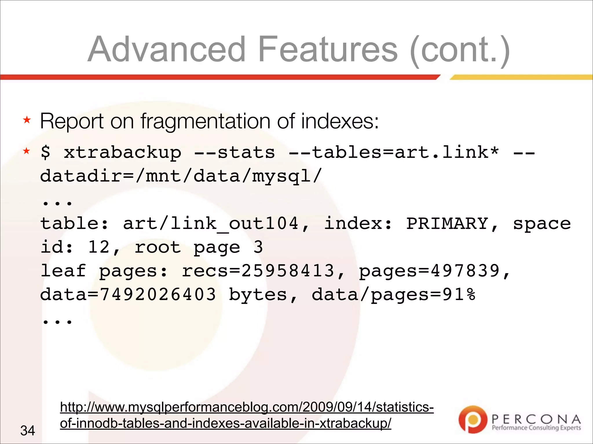 Advanced Features (cont.)
★ Report on fragmentation of indexes:
★ $ xtrabackup --stats --tables=art.link* --
datadir=/mnt/data/mysql/
...
table: art/link_out104, index: PRIMARY, space
id: 12, root page 3
leaf pages: recs=25958413, pages=497839,
data=7492026403 bytes, data/pages=91%
...
34
http://www.mysqlperformanceblog.com/2009/09/14/statistics-
of-innodb-tables-and-indexes-available-in-xtrabackup/
 