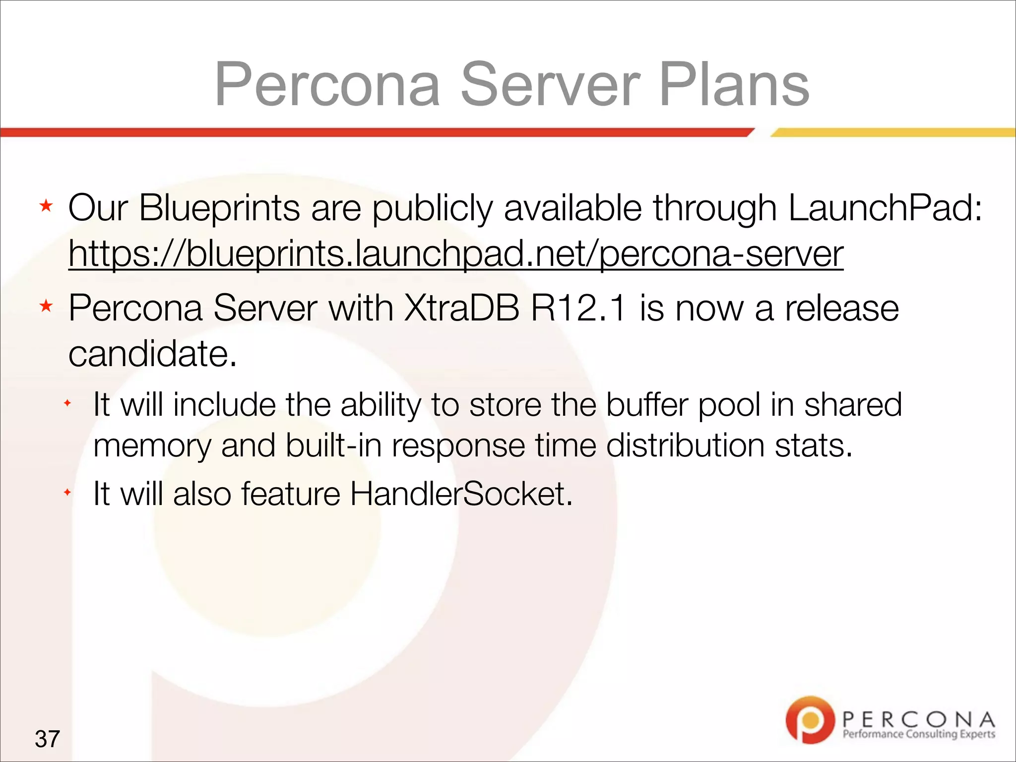 Percona Server Plans
★ Our Blueprints are publicly available through LaunchPad:
https://blueprints.launchpad.net/percona-server
★ Percona Server with XtraDB R12.1 is now a release
candidate.
✦
It will include the ability to store the buffer pool in shared
memory and built-in response time distribution stats.
✦
It will also feature HandlerSocket.
37
 