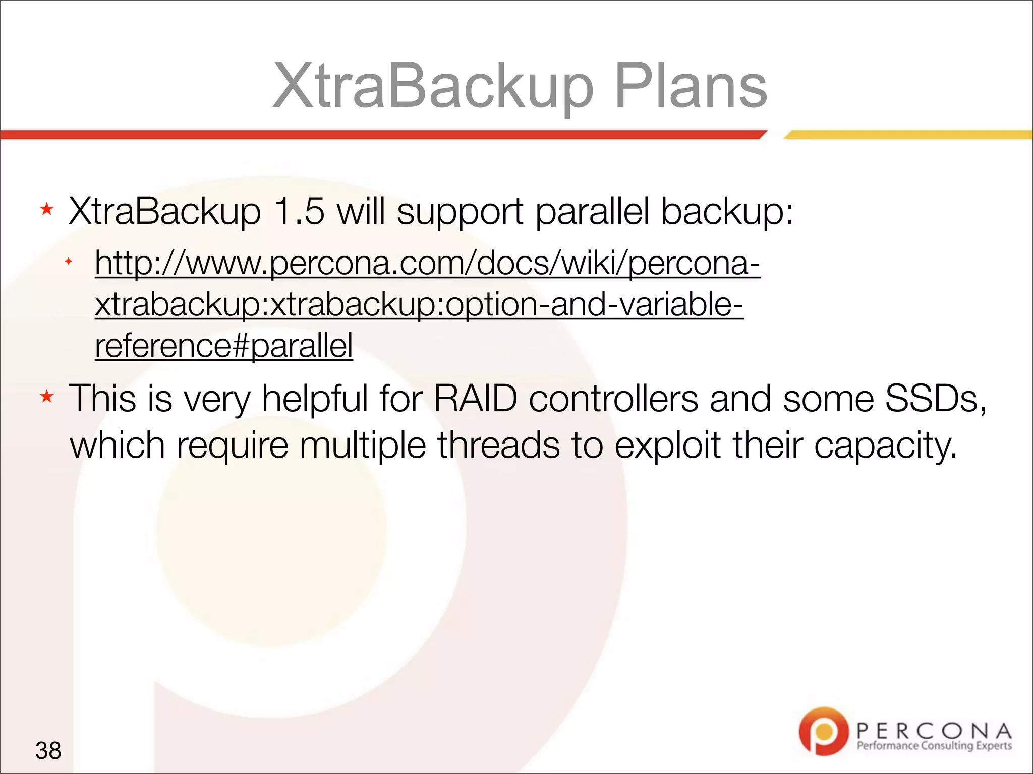 XtraBackup Plans
★ XtraBackup 1.5 will support parallel backup:
✦
http://www.percona.com/docs/wiki/percona-
xtrabackup:xtrabackup:option-and-variable-
reference#parallel
★ This is very helpful for RAID controllers and some SSDs,
which require multiple threads to exploit their capacity.
38
 