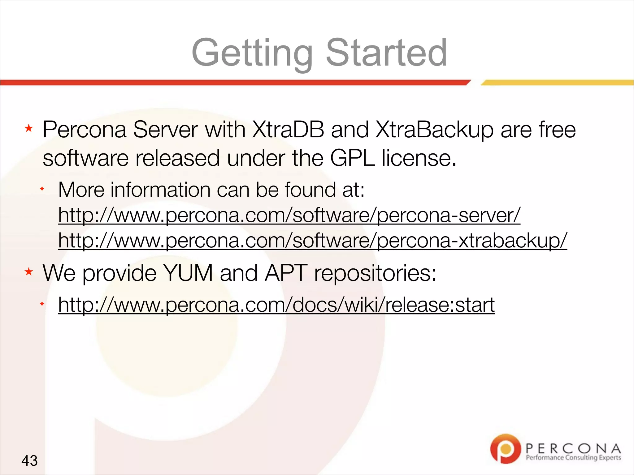 Getting Started
★ Percona Server with XtraDB and XtraBackup are free
software released under the GPL license.
✦
More information can be found at:
http://www.percona.com/software/percona-server/
http://www.percona.com/software/percona-xtrabackup/
★ We provide YUM and APT repositories:
✦
http://www.percona.com/docs/wiki/release:start
43
 