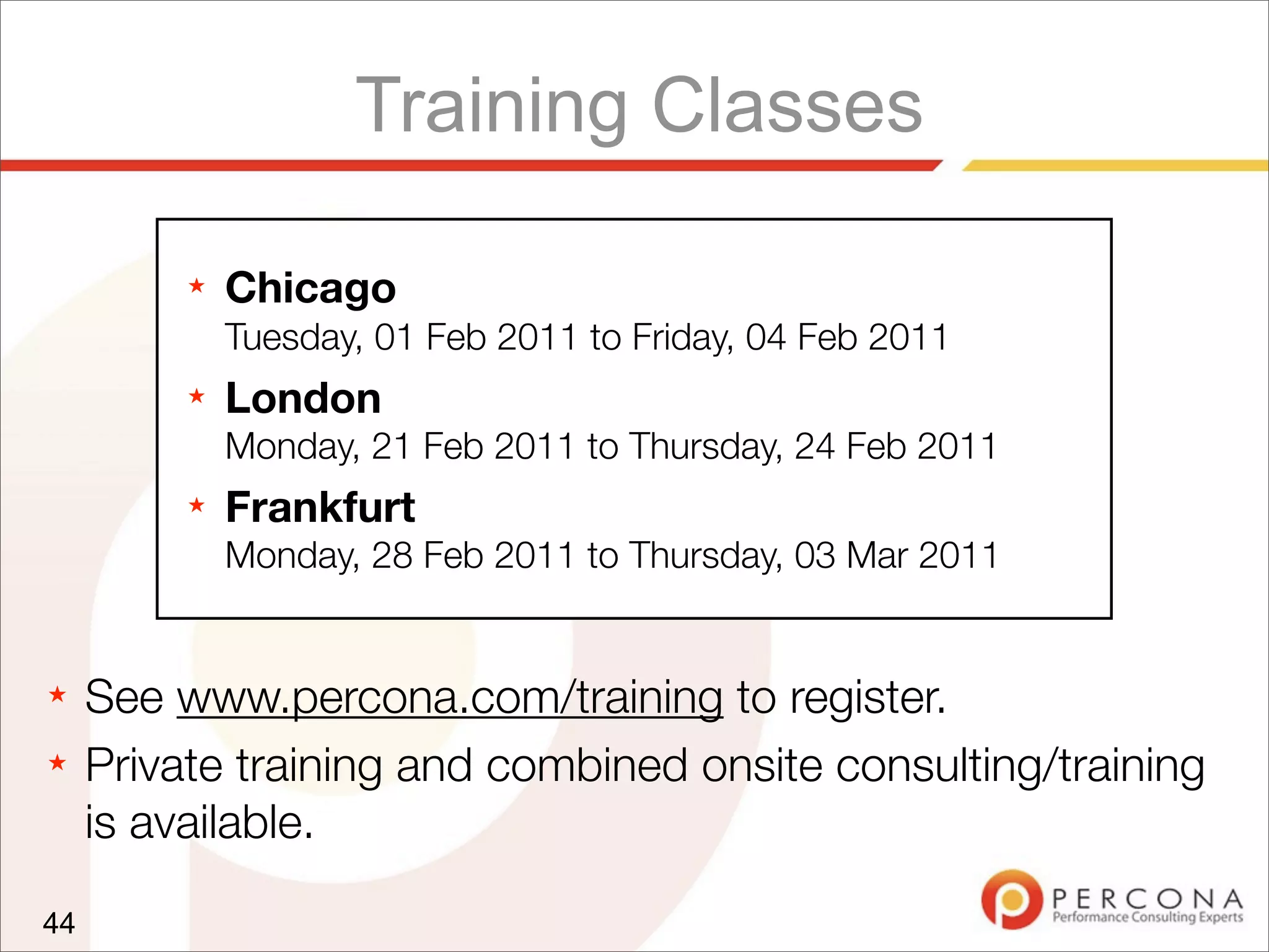 Training Classes
★ See www.percona.com/training to register.
★ Private training and combined onsite consulting/training
is available.
44
★ Chicago
Tuesday, 01 Feb 2011 to Friday, 04 Feb 2011
★ London
Monday, 21 Feb 2011 to Thursday, 24 Feb 2011
★ Frankfurt
Monday, 28 Feb 2011 to Thursday, 03 Mar 2011
 