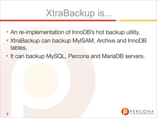XtraBackup is...
★ An re-implementation of InnoDB’s hot backup utility.
★ XtraBackup can backup MyISAM, Archive and InnoDB
tables.
★ It can backup MySQL, Percona and MariaDB servers.
7
 