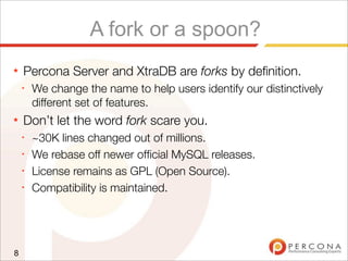 A fork or a spoon?
★ Percona Server and XtraDB are forks by deﬁnition.
✦
We change the name to help users identify our distinctively
different set of features.
★ Don’t let the word fork scare you.
✦
~30K lines changed out of millions.
✦
We rebase off newer ofﬁcial MySQL releases.
✦
License remains as GPL (Open Source).
✦
Compatibility is maintained.
8
 