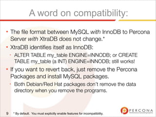 A word on compatibility:
★ The ﬁle format between MySQL with InnoDB to Percona
Server with XtraDB does not change.*
★ XtraDB identiﬁes itself as InnoDB:
✦
ALTER TABLE my_table ENGINE=INNODB; or CREATE
TABLE my_table (a INT) ENGINE=INNODB; still works!
★ If you want to revert back, just remove the Percona
Packages and install MySQL packages.
✦
Both Debian/Red Hat packages don’t remove the data
directory when you remove the programs.
9 * By default. You must explicitly enable features for incompatibility.
 