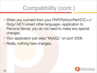 Compatibility (cont.)
★ When you connect from your PHP/Python/Perl/C/C++/
Ruby/.NET/<insert other language> application to
Percona Server, you do not need to make any special
changes.
★ Your application just sees “MySQL” on port 3306.
★ Really, nothing here changes.
10
 