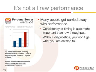It’s not all raw performance
★ Many people get carried away
with performance.
✦
Consistency of timing is also more
important than raw throughput.
✦
Without diagnostics, you won’t get
what you are entitled to.
16
An earlier benchmark showing
Performance of XtraDB 9.x versus
regular MySQL releases. Higher
is better.
Newer benchmarks are available
at http://www.percona.com/
software/benchmarks/
 