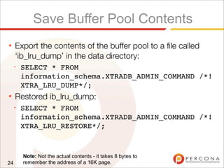 Save Buffer Pool Contents
★ Export the contents of the buffer pool to a ﬁle called
‘ib_lru_dump’ in the data directory:
✦
SELECT * FROM
information_schema.XTRADB_ADMIN_COMMAND /*!
XTRA_LRU_DUMP*/;
★ Restored ib_lru_dump:
✦
SELECT * FROM
information_schema.XTRADB_ADMIN_COMMAND /*!
XTRA_LRU_RESTORE*/;
24
Note: Not the actual contents - it takes 8 bytes to
remember the address of a 16K page.
 
